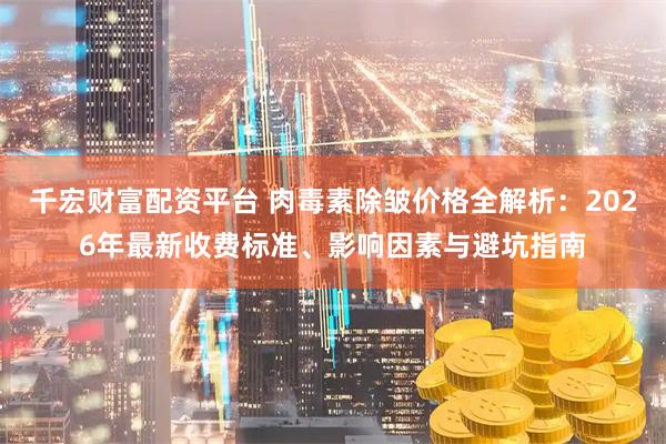 千宏财富配资平台 肉毒素除皱价格全解析：2026年最新收费标准、影响因素与避坑指南