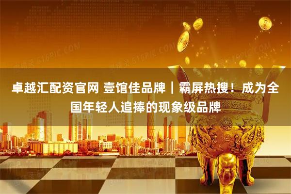 卓越汇配资官网 壹馆佳品牌｜霸屏热搜！成为全国年轻人追捧的现象级品牌