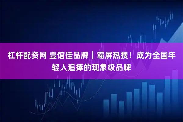 杠杆配资网 壹馆佳品牌｜霸屏热搜！成为全国年轻人追捧的现象级品牌