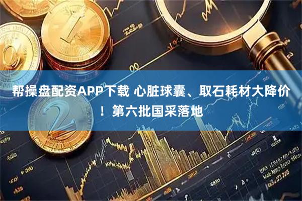 帮操盘配资APP下载 心脏球囊、取石耗材大降价！第六批国采落地