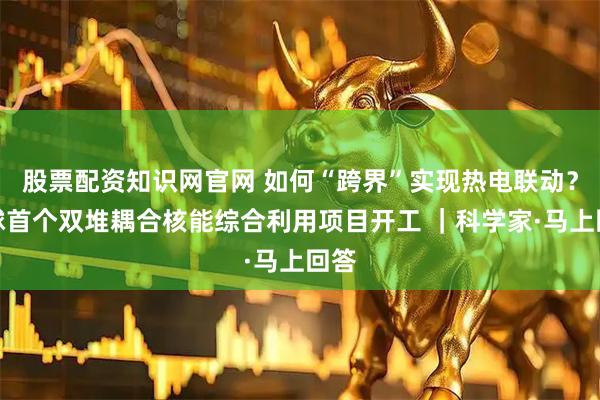 股票配资知识网官网 如何“跨界”实现热电联动？全球首个双堆耦合核能综合利用项目开工 ｜科学家·马上回答