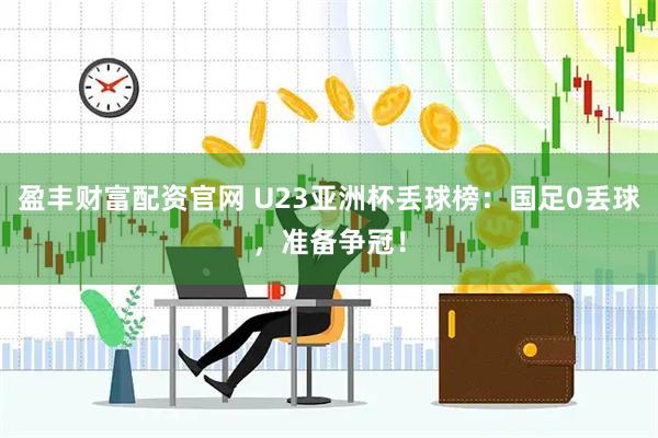 盈丰财富配资官网 U23亚洲杯丢球榜：国足0丢球，准备争冠！