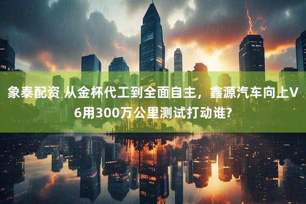 象泰配资 从金杯代工到全面自主，鑫源汽车向上V6用300万公里测试打动谁?