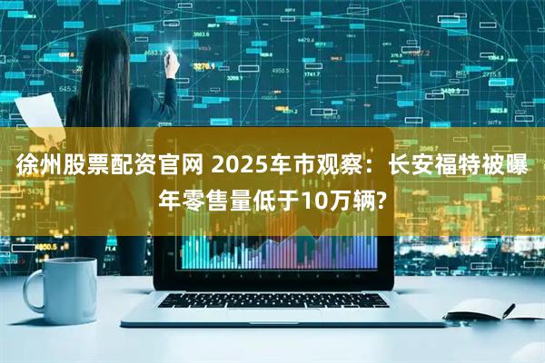 徐州股票配资官网 2025车市观察：长安福特被曝年零售量低于10万辆?