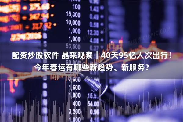 配资炒股软件 晶采观察｜40天95亿人次出行！今年春运有哪些新趋势、新服务？
