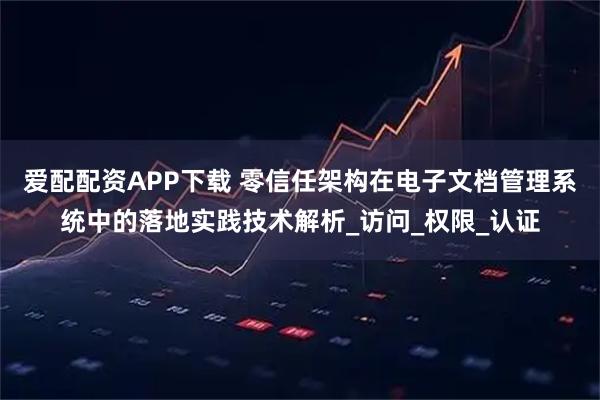 爱配配资APP下载 零信任架构在电子文档管理系统中的落地实践技术解析_访问_权限_认证