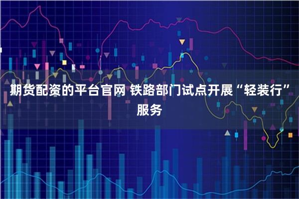 期货配资的平台官网 铁路部门试点开展“轻装行”服务