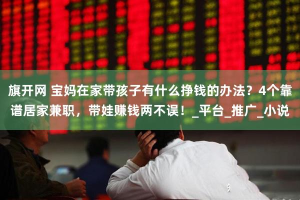 旗开网 宝妈在家带孩子有什么挣钱的办法？4个靠谱居家兼职，带娃赚钱两不误！_平台_推广_小说