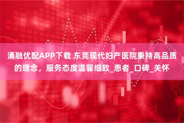 涌融优配APP下载 东莞现代妇产医院秉持高品质的理念，服务态度温馨细致_患者_口碑_关怀