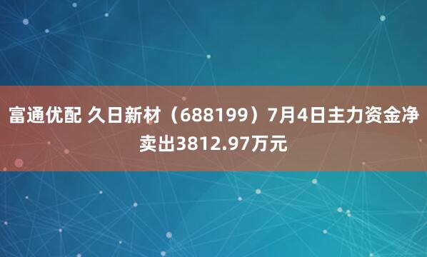 富通优配 久日新材（688199）7月4日主力资金净卖出3812.97万元