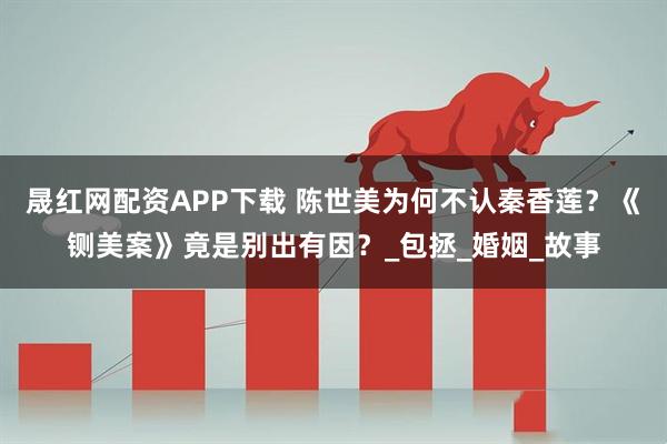 晟红网配资APP下载 陈世美为何不认秦香莲？《铡美案》竟是别出有因？_包拯_婚姻_故事