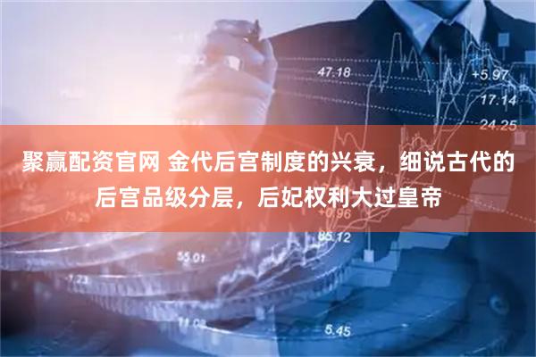 聚赢配资官网 金代后宫制度的兴衰，细说古代的后宫品级分层，后妃权利大过皇帝