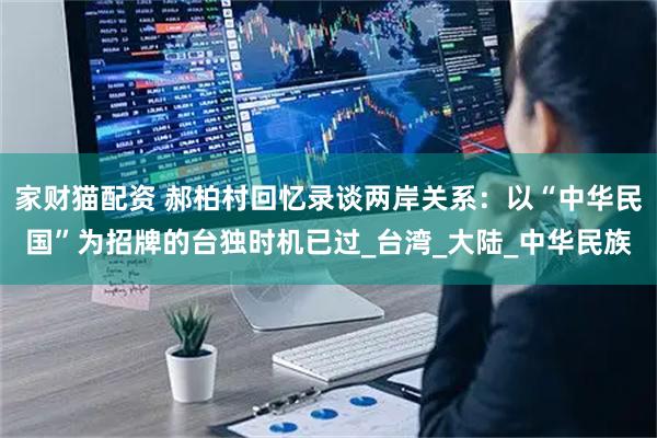 家财猫配资 郝柏村回忆录谈两岸关系：以“中华民国”为招牌的台独时机已过_台湾_大陆_中华民族