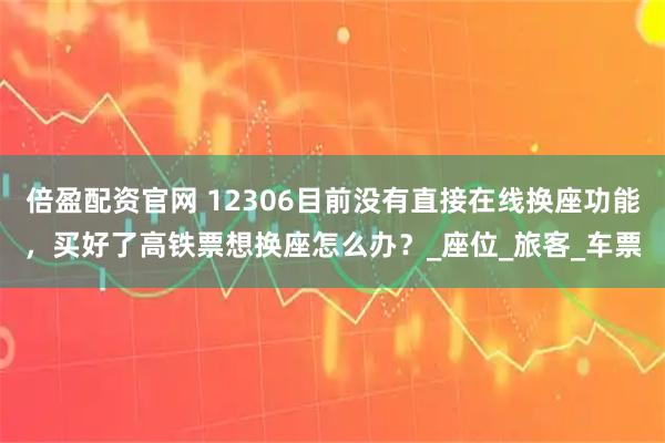 倍盈配资官网 12306目前没有直接在线换座功能，买好了高铁票想换座怎么办？_座位_旅客_车票