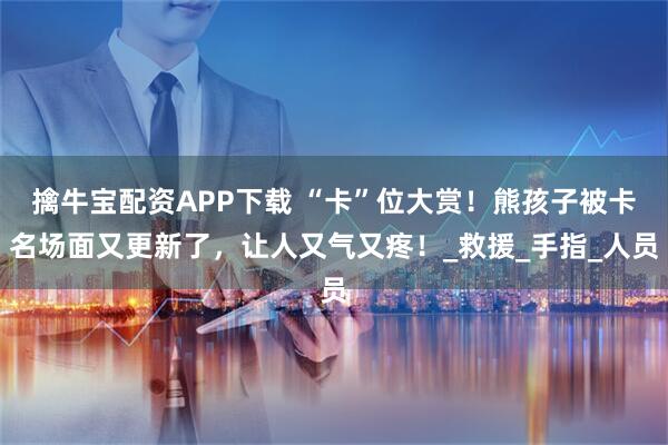 擒牛宝配资APP下载 “卡”位大赏！熊孩子被卡名场面又更新了，让人又气又疼！_救援_手指_人员