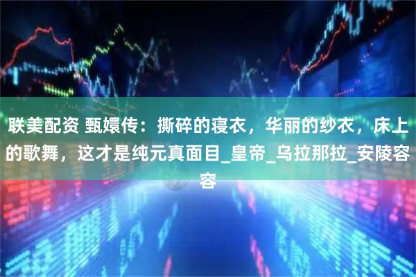 联美配资 甄嬛传：撕碎的寝衣，华丽的纱衣，床上的歌舞，这才是纯元真面目_皇帝_乌拉那拉_安陵容