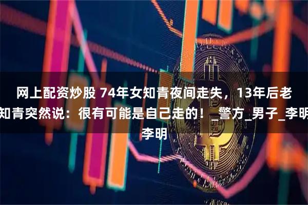 网上配资炒股 74年女知青夜间走失，13年后老知青突然说：很有可能是自己走的！_警方_男子_李明