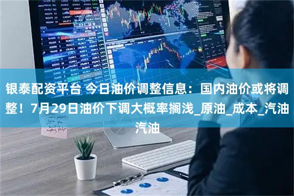 银泰配资平台 今日油价调整信息：国内油价或将调整！7月29日油价下调大概率搁浅_原油_成本_汽油