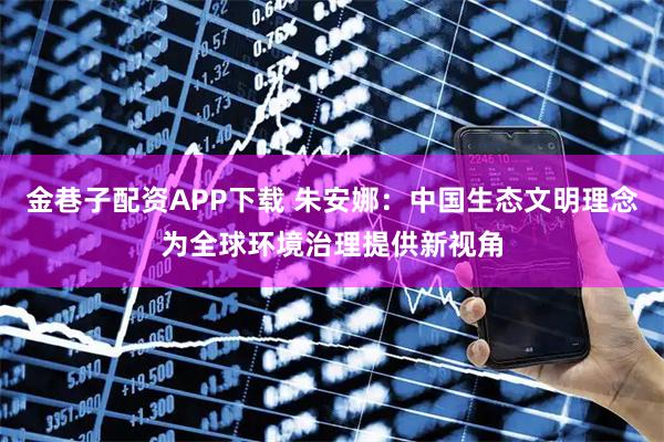 金巷子配资APP下载 朱安娜：中国生态文明理念为全球环境治理提供新视角