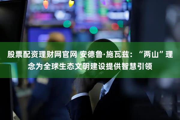 股票配资理财网官网 安德鲁·施瓦兹：“两山”理念为全球生态文明建设提供智慧引领