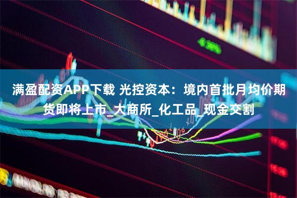 满盈配资APP下载 光控资本：境内首批月均价期货即将上市_大商所_化工品_现金交割