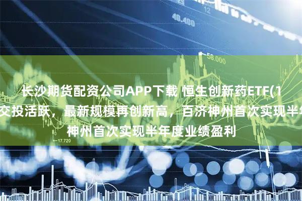 长沙期货配资公司APP下载 恒生创新药ETF(159316)市场交投活跃，最新规模再创新高，百济神州首次实现半年度业绩盈利