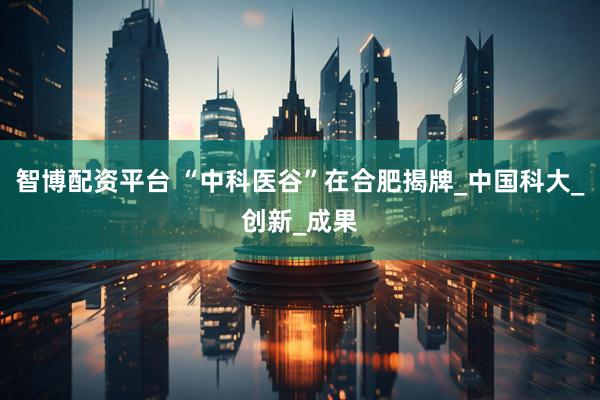 智博配资平台 “中科医谷”在合肥揭牌_中国科大_创新_成果