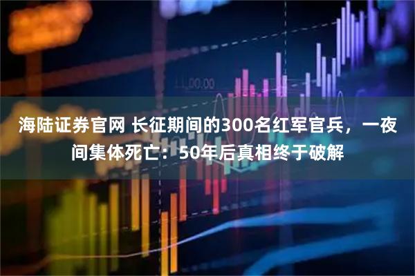 海陆证券官网 长征期间的300名红军官兵，一夜间集体死亡：50年后真相终于破解