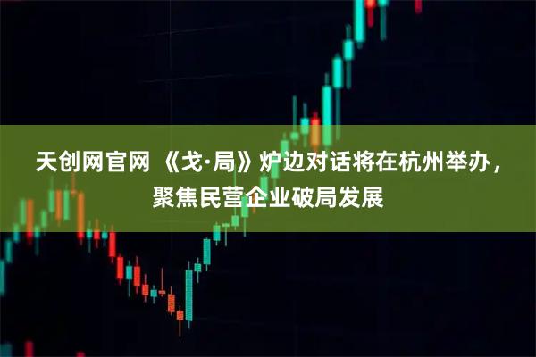 天创网官网 《戈·局》炉边对话将在杭州举办，聚焦民营企业破局发展