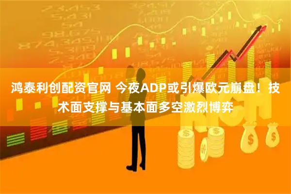 鸿泰利创配资官网 今夜ADP或引爆欧元崩盘！技术面支撑与基本面多空激烈博弈