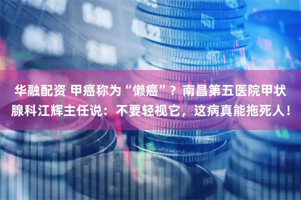 华融配资 甲癌称为“懒癌”？南昌第五医院甲状腺科江辉主任说：不要轻视它，这病真能拖死人！