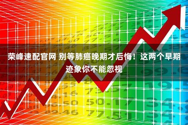 荣峰速配官网 别等肺癌晚期才后悔！这两个早期迹象你不能忽视