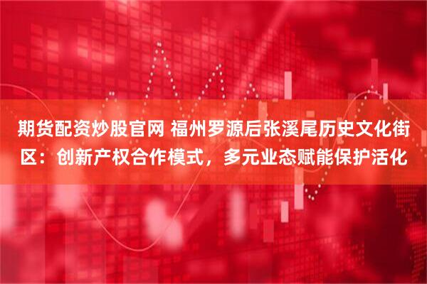 期货配资炒股官网 福州罗源后张溪尾历史文化街区：创新产权合作模式，多元业态赋能保护活化