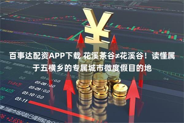 百事达配资APP下载 花溪茶谷≠花溪谷！读懂属于五横乡的专属城市微度假目的地